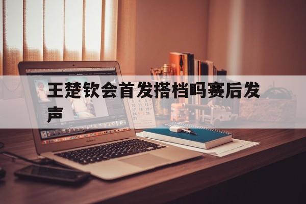 王楚钦会首发搭档吗赛后发声(王楚钦刚刚结束的比赛结果如何)|MG电玩体育直播在线观看